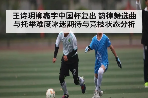 王诗玥柳鑫宇中国杯复出 韵律舞选曲与托举难度冰迷期待与竞技状态分析